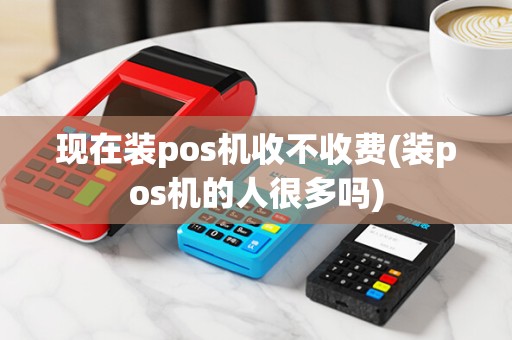 现在装pos机收不收费(装pos机的人很多吗)