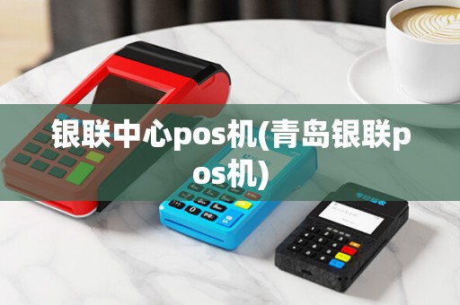 银联中心pos机(青岛银联pos机)