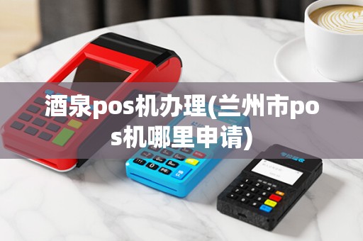 酒泉pos机办理(兰州市pos机哪里申请)