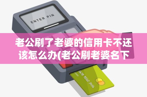 老公刷了老婆的信用卡不还该怎么办(老公刷老婆名下的POS机)