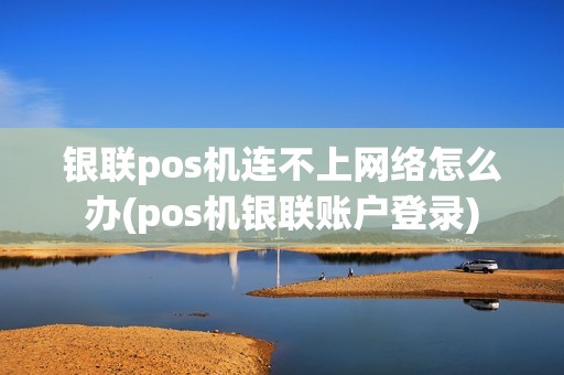 银联pos机连不上网络怎么办(pos机银联账户登录)