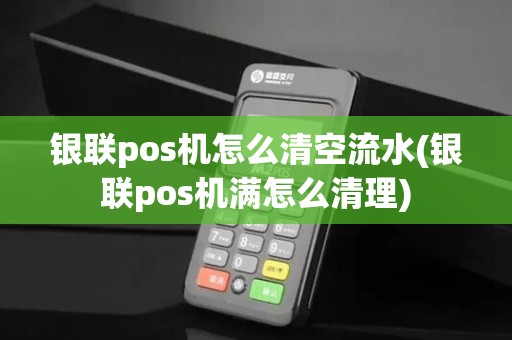 银联pos机怎么清空流水(银联pos机满怎么清理)