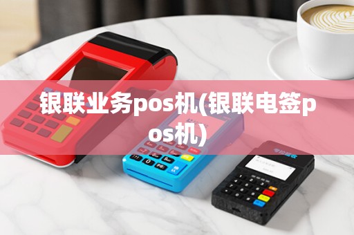银联业务pos机(银联电签pos机)