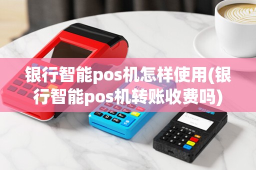 银行智能pos机怎样使用(银行智能pos机转账收费吗)