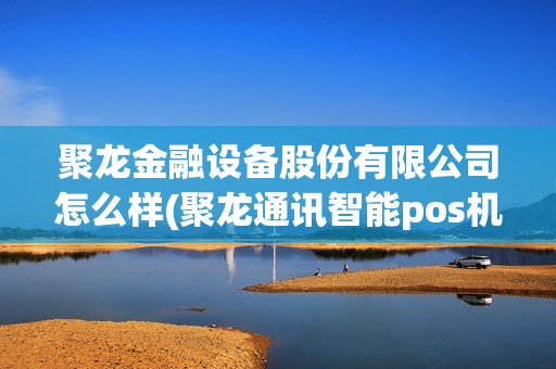 聚龙金融设备股份有限公司怎么样(聚龙通讯智能pos机)