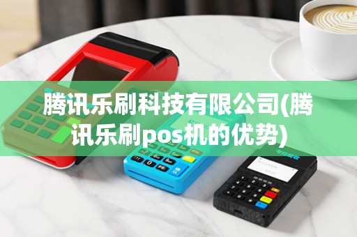 腾讯乐刷科技有限公司(腾讯乐刷pos机的优势)
