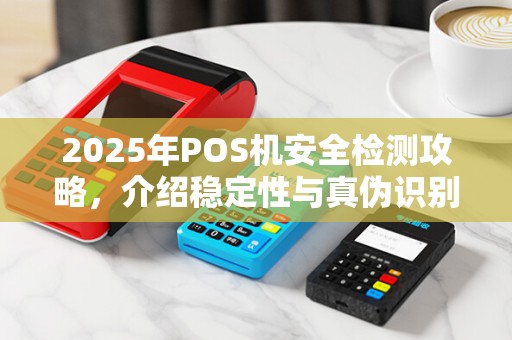 2025年POS机安全检测攻略，介绍稳定性与真伪识别