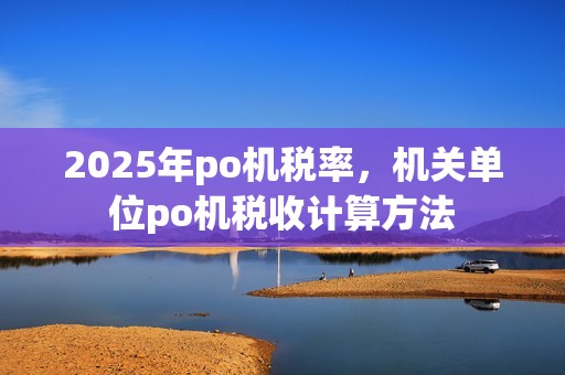 2025年po机税率，机关单位po机税收计算方法