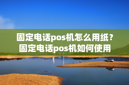 固定电话pos机怎么用纸？固定电话pos机如何使用