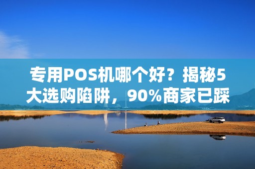 专用POS机哪个好？揭秘5大选购陷阱，90%商家已踩坑！