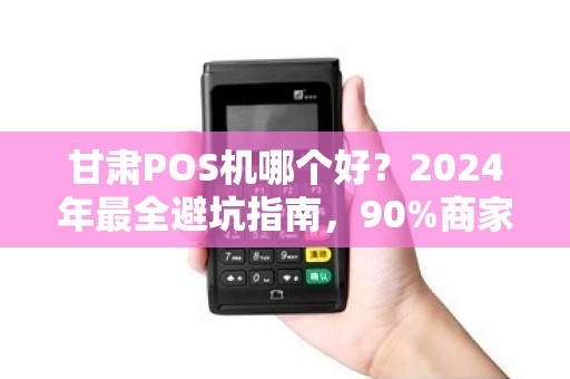 甘肃POS机哪个好？2024年最全避坑指南，90%商家选错了！