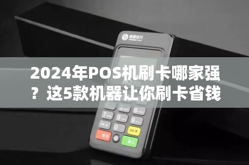 2024年POS机刷卡哪家强？这5款机器让你刷卡省钱又安全！