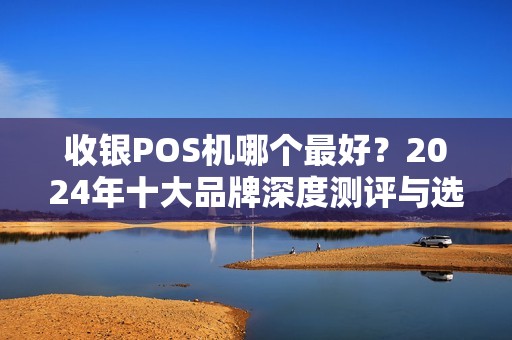 收银POS机哪个最好？2024年十大品牌深度测评与选购指南