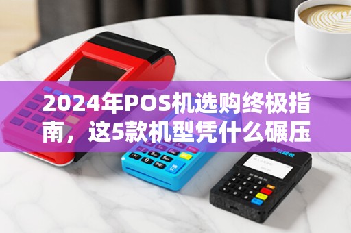 2024年POS机选购终极指南，这5款机型凭什么碾压同行？