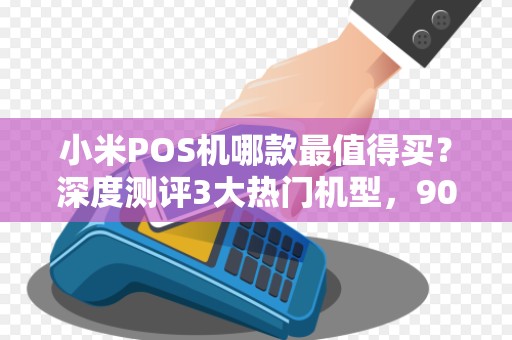 小米POS机哪款最值得买？深度测评3大热门机型，90%商家都选错了！