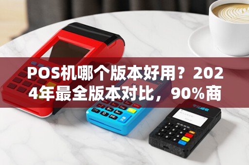 POS机哪个版本好用？2024年最全版本对比，90%商家选错了！