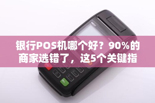 银行POS机哪个好？90%的商家选错了，这5个关键指标决定你的选择！