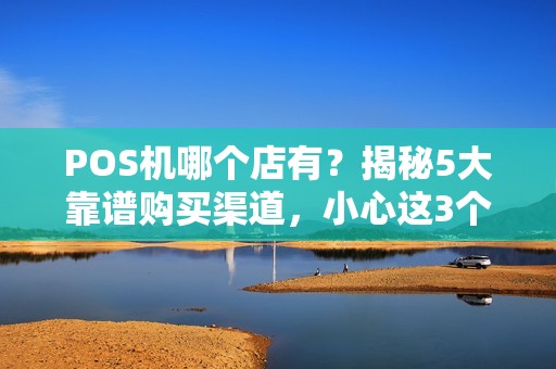 POS机哪个店有？揭秘5大靠谱购买渠道，小心这3个坑！