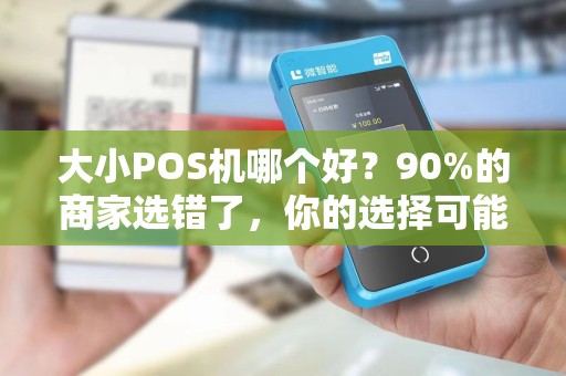 大小POS机哪个好？90%的商家选错了，你的选择可能正在拖累生意！