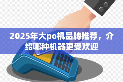 2025年大po机品牌推荐，介绍哪种机器更受欢迎