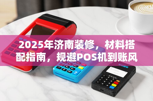 2025年济南装修，材料搭配指南，规避POS机到账风险