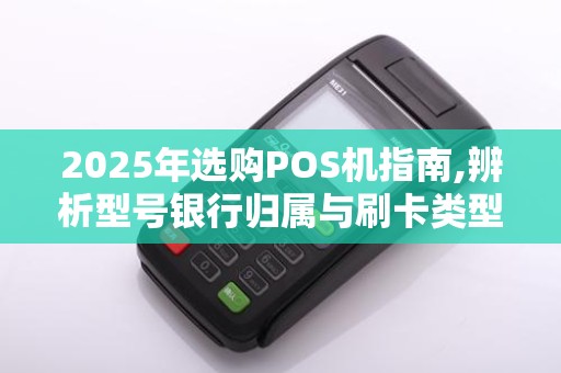 2025年选购POS机指南,辨析型号银行归属与刷卡类型
