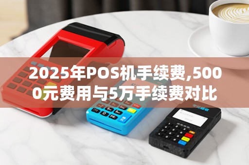 2025年POS机手续费,5000元费用与5万手续费对比