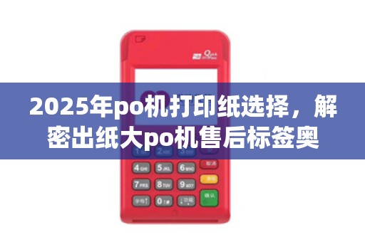 2025年po机打印纸选择，解密出纸大po机售后标签奥秘