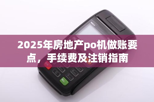 2025年房地产po机做账要点，手续费及注销指南