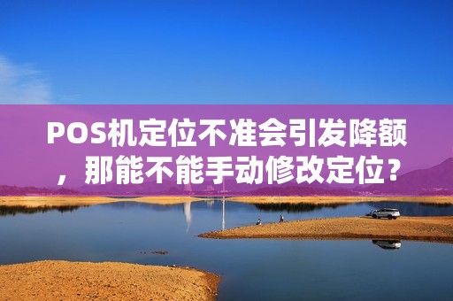 POS机定位不准会引发降额，那能不能手动修改定位？