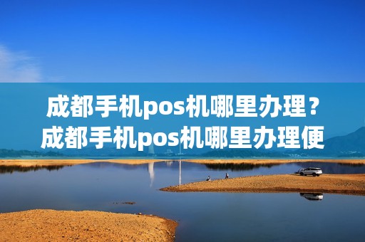 成都手机pos机哪里办理？成都手机pos机哪里办理便宜