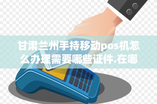 甘肃兰州手持移动pos机怎么办理需要哪些证件.在哪里办...