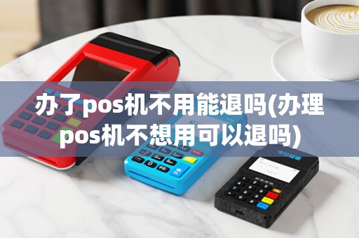 办了pos机不用能退吗(办理pos机不想用可以退吗)