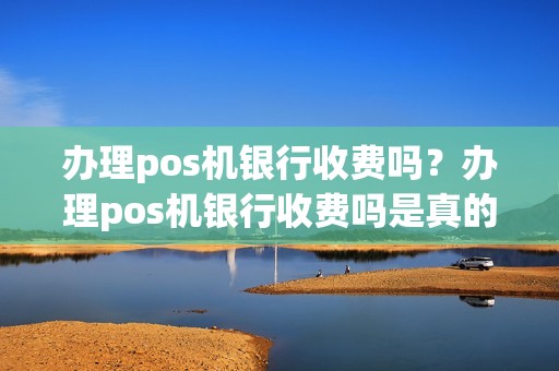 办理pos机银行收费吗？办理pos机银行收费吗是真的吗