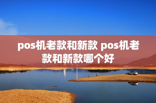 pos机老款和新款 pos机老款和新款哪个好