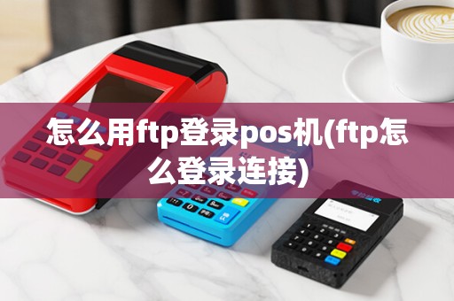 怎么用ftp登录pos机(ftp怎么登录连接)