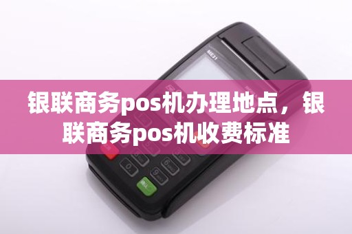 银联商务pos机办理地点，银联商务pos机收费标准
