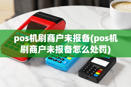 pos机刷商户未报备(pos机刷商户未报备怎么处罚)