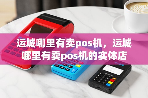 运城哪里有卖pos机，运城哪里有卖pos机的实体店