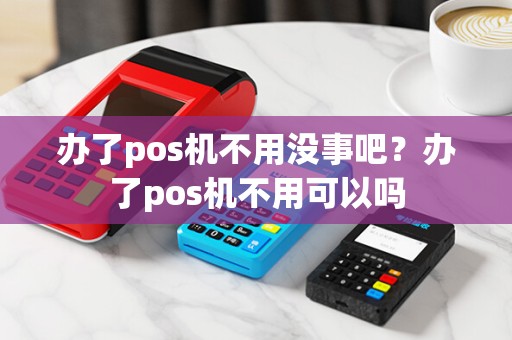 办了pos机不用没事吧？办了pos机不用可以吗