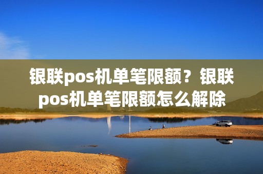 银联pos机单笔限额？银联pos机单笔限额怎么解除