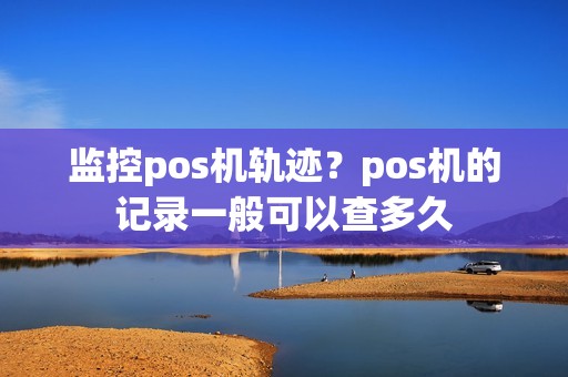 监控pos机轨迹？pos机的记录一般可以查多久
