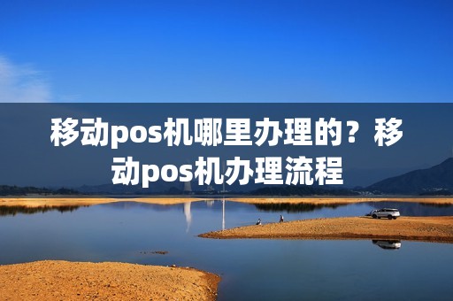 移动pos机哪里办理的？移动pos机办理流程