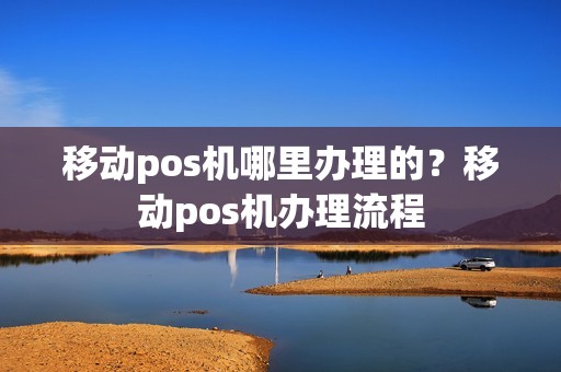 移动pos机哪里办理的？移动pos机办理流程